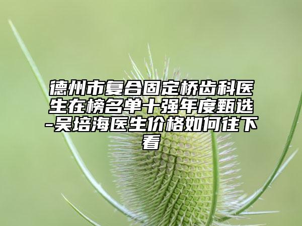 德州市復合固定橋齒科醫(yī)生在榜名單十強年度甄選-吳培海醫(yī)生價格如何往下看