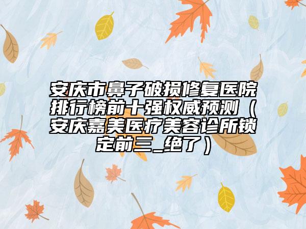 安慶市鼻子破損修復醫(yī)院排行榜前十強權威預測（安慶嘉美醫(yī)療美容診所鎖定前三_絕了）