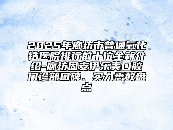 2025年廊坊市普通氧化鋯醫(yī)院排行前十位全新介紹-廊坊固安伊樂(lè)美口腔門(mén)診部口碑、實(shí)力悉數(shù)盤(pán)點(diǎn)