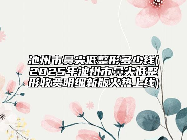 池州市鼻尖低整形多少錢(qián)(2025年池州市鼻尖低整形收費(fèi)明細(xì)新版火熱上線)