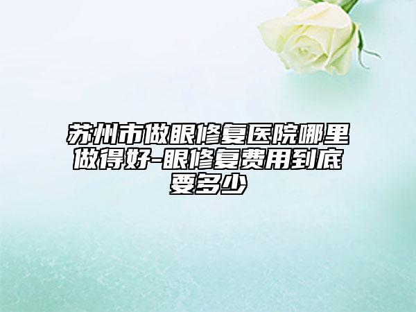 蘇州市做眼修復醫(yī)院哪里做得好-眼修復費用到底要多少