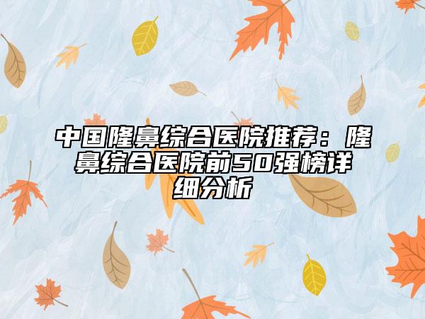 中國隆鼻綜合醫(yī)院推薦：隆鼻綜合醫(yī)院前50強榜詳細(xì)分析