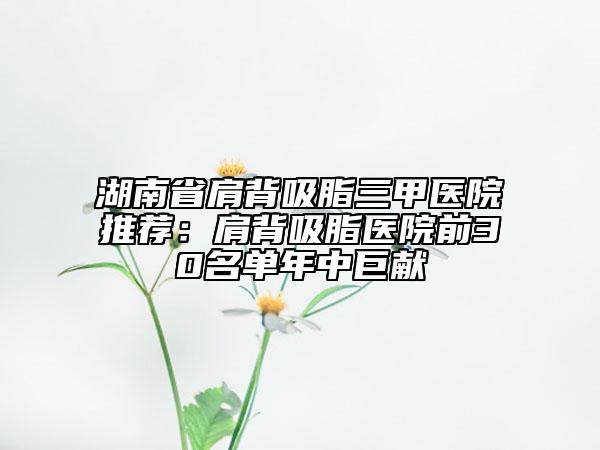 湖南省肩背吸脂三甲醫(yī)院推薦：肩背吸脂醫(yī)院前30名單年中巨獻