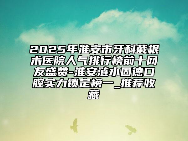 2025年淮安市牙科截根術(shù)醫(yī)院人氣排行榜前十網(wǎng)友盛贊-淮安漣水固德口腔實力鎖定榜一_推薦收藏