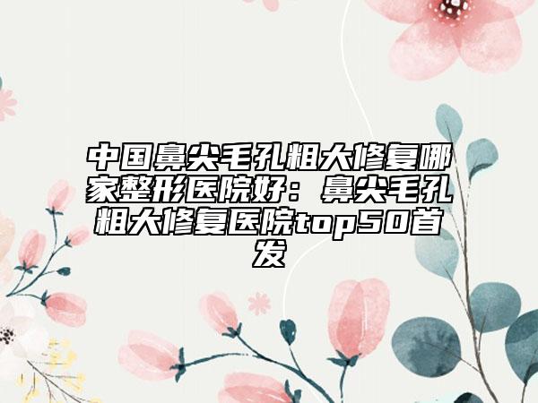 中國(guó)鼻尖毛孔粗大修復(fù)哪家整形醫(yī)院好：鼻尖毛孔粗大修復(fù)醫(yī)院top50首發(fā)