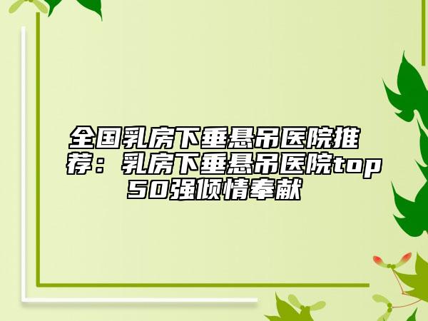 全國乳房下垂懸吊醫(yī)院推薦：乳房下垂懸吊醫(yī)院top50強(qiáng)傾情奉獻(xiàn)