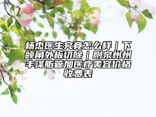 楊杰醫(yī)生究竟怎么樣｜下頜角外板切除｜附泉州州豐澤脂管加醫(yī)療美容價格收費表