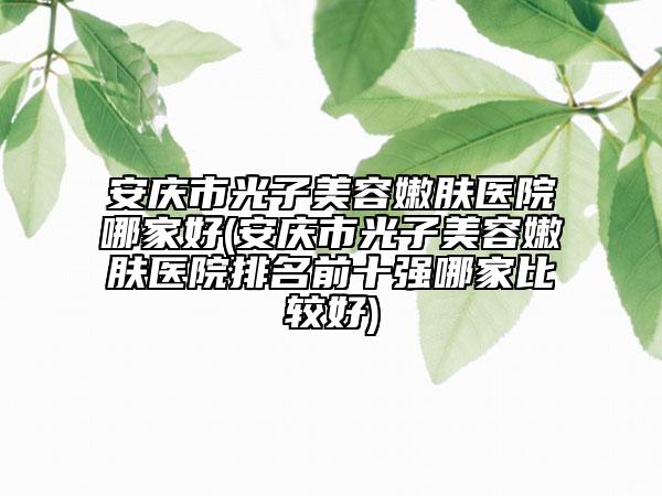 安慶市光子美容嫩膚醫(yī)院哪家好(安慶市光子美容嫩膚醫(yī)院排名前十強(qiáng)哪家比較好)