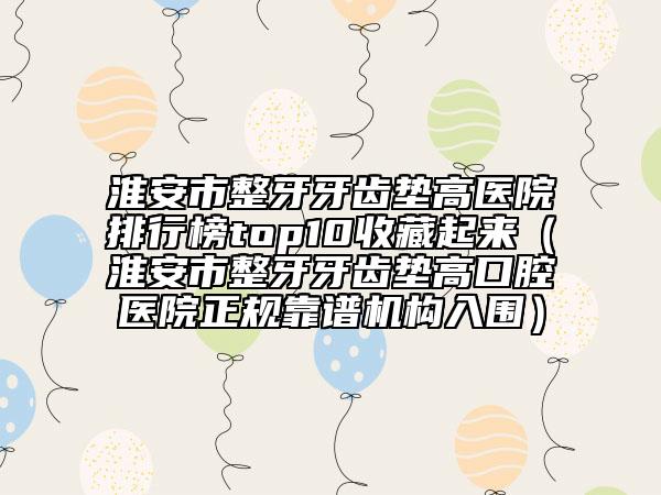 淮安市整牙牙齒墊高醫(yī)院排行榜top10收藏起來（淮安市整牙牙齒墊高口腔醫(yī)院正規(guī)靠譜機構入圍）