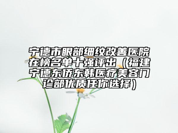寧德市眼部細(xì)紋改善醫(yī)院在榜名單十強(qiáng)評(píng)出（福建寧德東僑東韓醫(yī)療美容門診部?jī)?yōu)質(zhì)任你選擇）