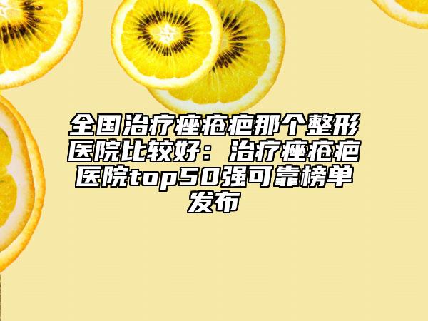 全國治療痤瘡疤那個整形醫(yī)院比較好：治療痤瘡疤醫(yī)院top50強可靠榜單發(fā)布