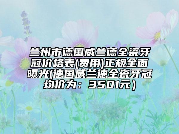 蘭州市德國威蘭德全瓷牙冠價格表(費用)正規(guī)全面曝光(德國威蘭德全瓷牙冠均價為：3501元）