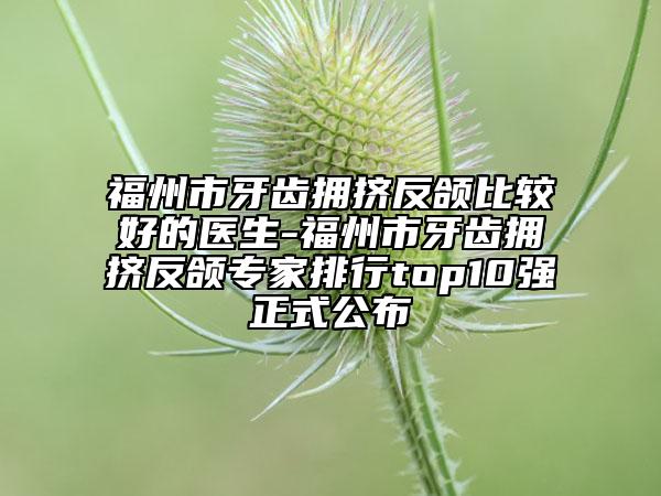 福州市牙齒擁擠反頜比較好的醫(yī)生-福州市牙齒擁擠反頜專家排行top10強(qiáng)正式公布