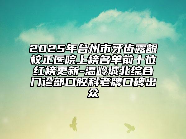 2025年臺(tái)州市牙齒露齦校正醫(yī)院上榜名單前十位紅榜更新-溫嶺城北綜合門診部口腔科老牌口碑出眾