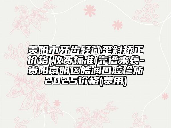 貴陽市牙齒輕微歪斜矯正價格(收費標準)靠譜來襲-貴陽南明區(qū)皓潤口腔診所2025價格(費用)