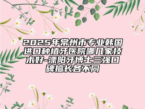 2025年常州市專業(yè)韓國進口種植牙醫(yī)院哪幾家技術(shù)好-溧陽牙博士三強口碑擅長各不同