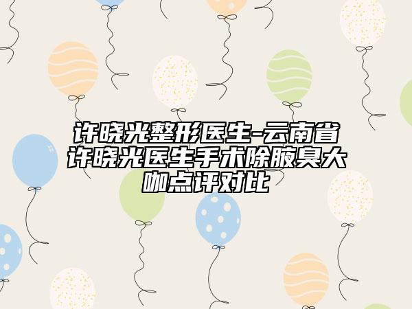 許曉光整形醫(yī)生-云南省許曉光醫(yī)生手術(shù)除腋臭大咖點(diǎn)評(píng)對(duì)比