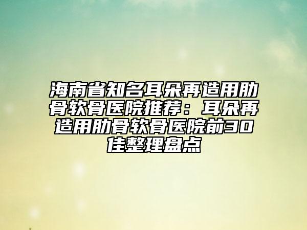海南省知名耳朵再造用肋骨軟骨醫(yī)院推薦：耳朵再造用肋骨軟骨醫(yī)院前30佳整理盤點(diǎn)