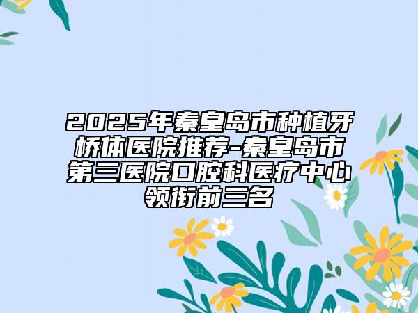 2025年秦皇島市種植牙橋體醫(yī)院推薦-秦皇島市第三醫(yī)院口腔科醫(yī)療中心領(lǐng)銜前三名
