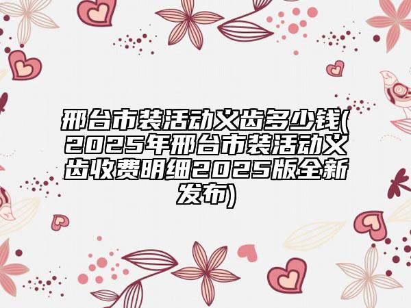 邢臺(tái)市裝活動(dòng)義齒多少錢(2025年邢臺(tái)市裝活動(dòng)義齒收費(fèi)明細(xì)2025版全新發(fā)布)