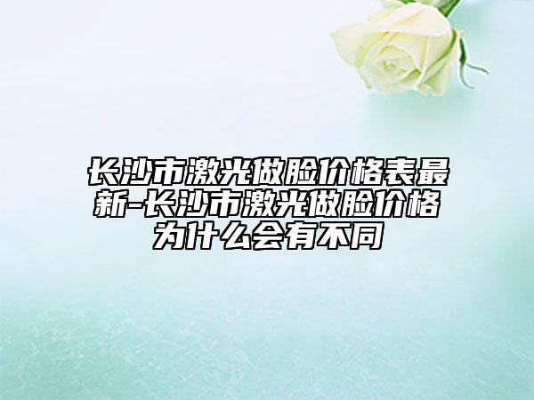 長沙市激光做臉價格表最新-長沙市激光做臉價格為什么會有不同