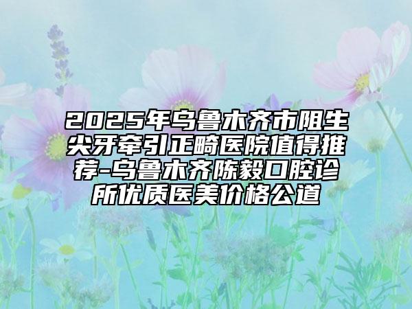 2025年烏魯木齊市阻生尖牙牽引正畸醫(yī)院值得推薦-烏魯木齊陳毅口腔診所優(yōu)質(zhì)醫(yī)美價格公道