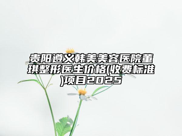 貴陽遵義韓美美容醫(yī)院董琪整形醫(yī)生價格(收費標準)項目2025
