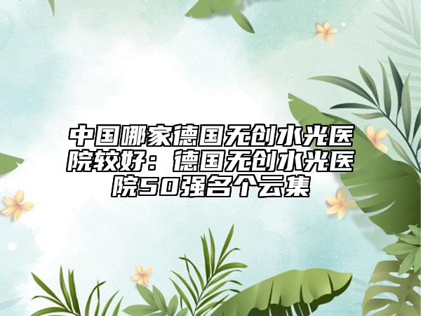 中國(guó)哪家德國(guó)無(wú)創(chuàng)水光醫(yī)院較好：德國(guó)無(wú)創(chuàng)水光醫(yī)院50強(qiáng)名個(gè)云集