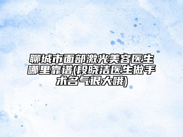 聊城市面部激光美容醫(yī)生哪里靠譜(段曉潔醫(yī)生做手術名氣很大哦)