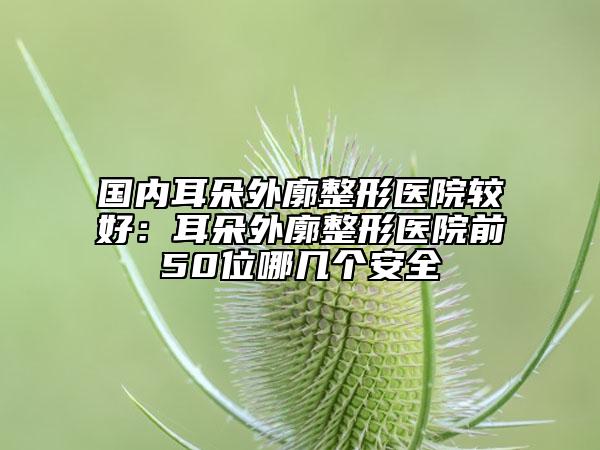 國內(nèi)耳朵外廓整形醫(yī)院較好：耳朵外廓整形醫(yī)院前50位哪幾個安全