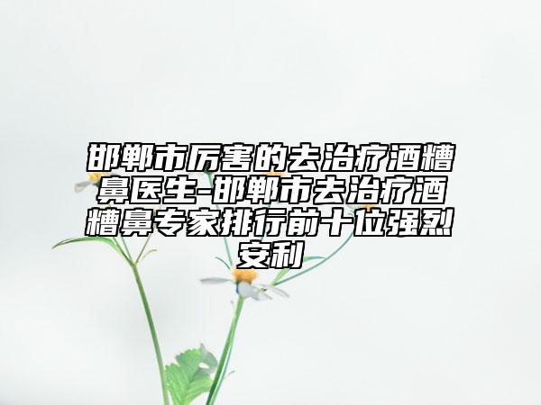 邯鄲市厲害的去治療酒糟鼻醫(yī)生-邯鄲市去治療酒糟鼻專家排行前十位強(qiáng)烈安利