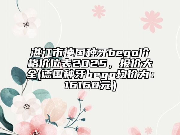 湛江市德國種牙bego價格價位表2025，報價大全(德國種牙bego均價為：16168元）