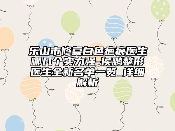 樂山市修復(fù)白色疤痕醫(yī)生哪幾個實(shí)力強(qiáng)-侯鵬整形醫(yī)生全新名單一覽_詳細(xì)解析