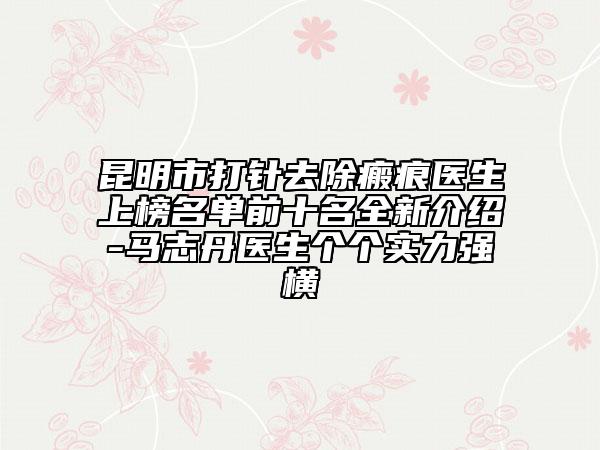 昆明市打針去除瘢痕醫(yī)生上榜名單前十名全新介紹-馬志丹醫(yī)生個(gè)個(gè)實(shí)力強(qiáng)橫
