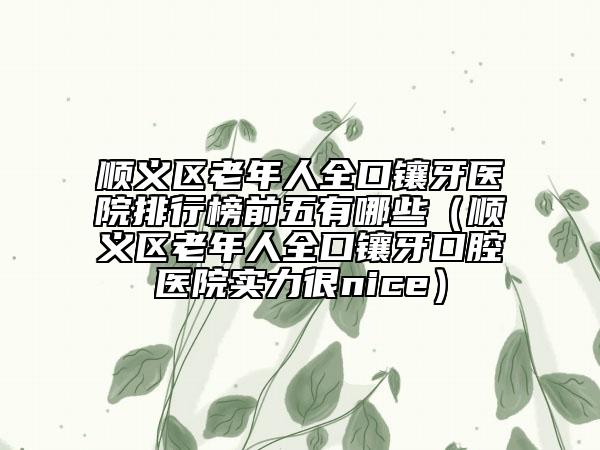 順義區(qū)老年人全口鑲牙醫(yī)院排行榜前五有哪些（順義區(qū)老年人全口鑲牙口腔醫(yī)院實(shí)力很nice）
