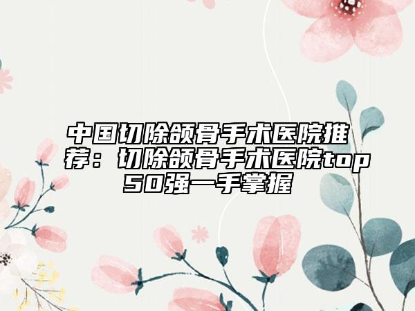 中國切除頜骨手術醫(yī)院推薦：切除頜骨手術醫(yī)院top50強一手掌握