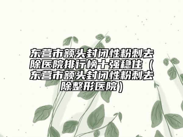 東營(yíng)市額頭封閉性粉刺去除醫(yī)院排行榜十強(qiáng)穩(wěn)?。|營(yíng)市額頭封閉性粉刺去除整形醫(yī)院）