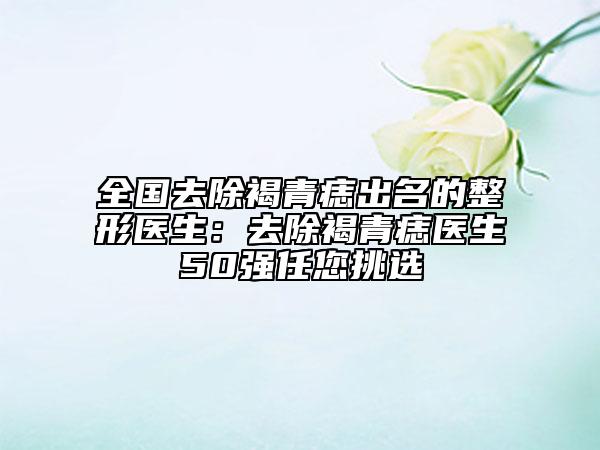全國去除褐青痣出名的整形醫(yī)生：去除褐青痣醫(yī)生50強任您挑選