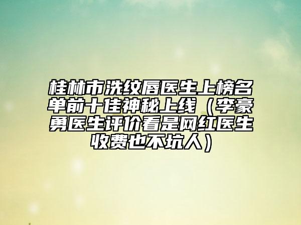 桂林市洗紋唇醫(yī)生上榜名單前十佳神秘上線（李豪勇醫(yī)生評價看是網(wǎng)紅醫(yī)生收費也不坑人）