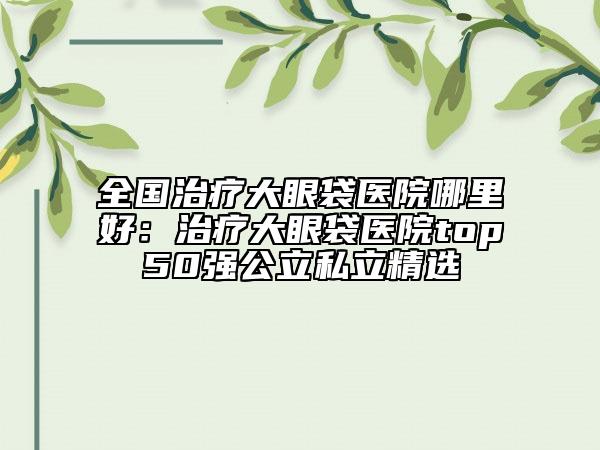全國治療大眼袋醫(yī)院哪里好：治療大眼袋醫(yī)院top50強(qiáng)公立私立精選