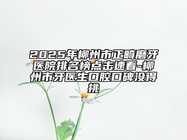 2025年柳州市正畸磨牙醫(yī)院排名榜點擊速看-柳州市牙醫(yī)生口腔口碑沒得挑