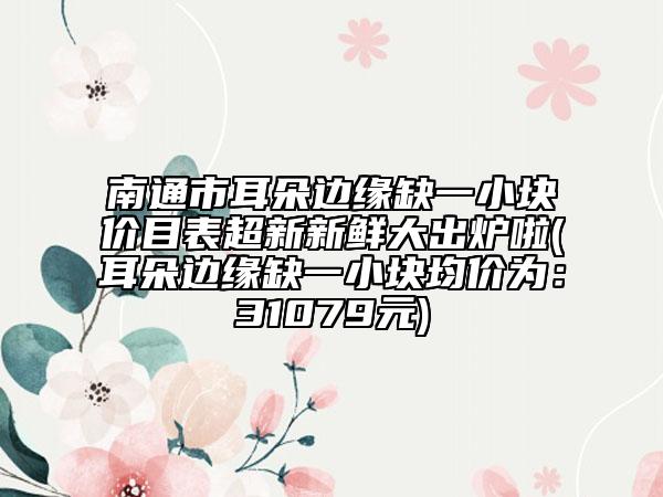 南通市耳朵邊緣缺一小塊價目表超新新鮮大出爐啦(耳朵邊緣缺一小塊均價為：31079元)