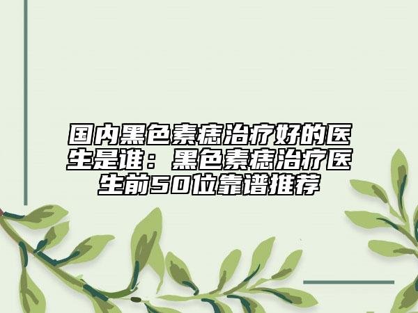 國(guó)內(nèi)黑色素痣治療好的醫(yī)生是誰(shuí)：黑色素痣治療醫(yī)生前50位靠譜推薦
