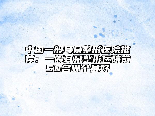 中國(guó)一般耳朵整形醫(yī)院推薦：一般耳朵整形醫(yī)院前50名哪個(gè)最好