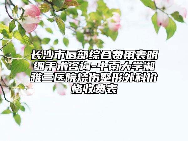 長(zhǎng)沙市唇部綜合費(fèi)用表明細(xì)手術(shù)咨詢-中南大學(xué)湘雅三醫(yī)院燒傷整形外科價(jià)格收費(fèi)表