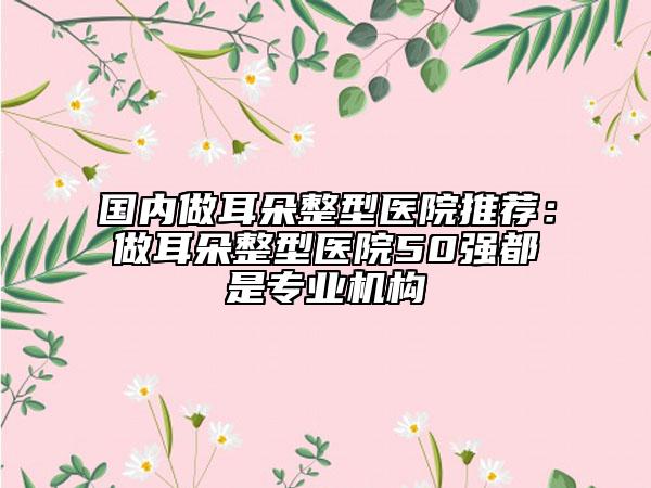 國內做耳朵整型醫(yī)院推薦：做耳朵整型醫(yī)院50強都是專業(yè)機構