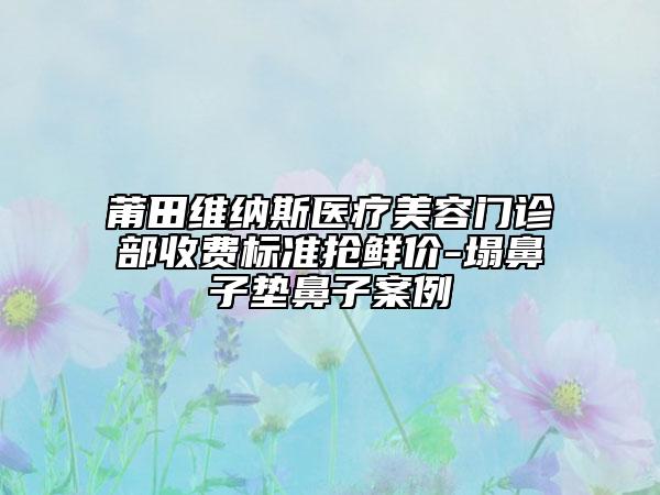 莆田維納斯醫(yī)療美容門(mén)診部收費(fèi)標(biāo)準(zhǔn)搶鮮價(jià)-塌鼻子墊鼻子案例