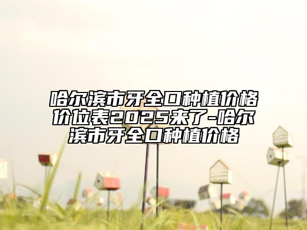 哈爾濱市牙全口種植價格價位表2025來了-哈爾濱市牙全口種植價格