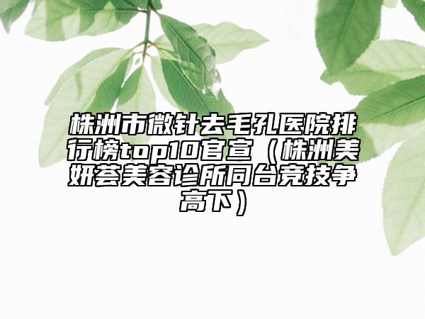 株洲市微針去毛孔醫(yī)院排行榜top10官宣（株洲美妍薈美容診所同臺(tái)競技爭高下）