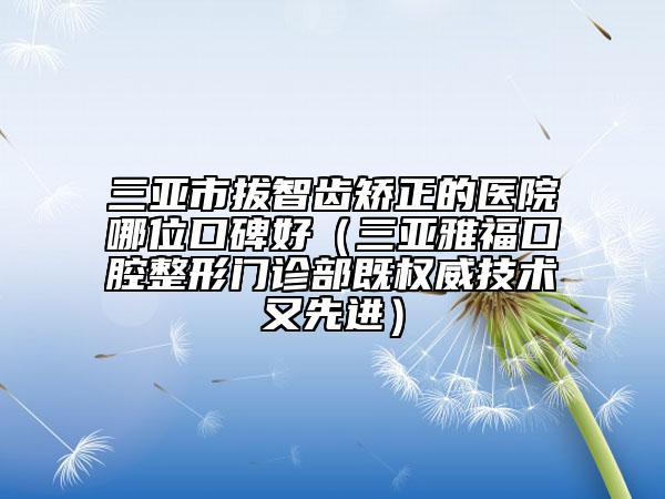 三亞市拔智齒矯正的醫(yī)院哪位口碑好（三亞雅?？谇徽伍T診部既權(quán)威技術(shù)又先進(jìn)）